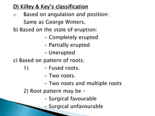 D) Killey & Key’s classification
a) Based on angulation and position:
Same as George Winters.
b) Based on the state of eruption:
- Completely erupted
- Partially erupted
- Unerupted
c) Based on pattern of roots:
1) - Fused roots.
- Two roots.
- Two roots and multiple roots
2) Root pattern may be –
- Surgical favourable
- Surgical unfavourable
 