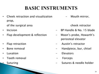 34
• Cheek retraction and visualization - Mouth mirror,
prop,
of the surgical area cheek retractor
• Incision - BP Handle & No. 15 blade
• Flap development & reflection - Moon’s probe, Howarth’s
periosteal elevator
• Flap retraction - Austin’s retractor
• Bone removal - Handpiece, bur, chisel
• Luxation - Elevators
• Tooth removal - Forceps
• Suturing - Sutures & needle holder
 