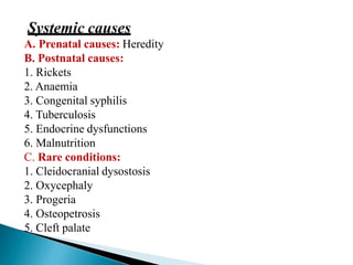 A. Prenatal causes: Heredity
B. Postnatal causes:
1. Rickets
2. Anaemia
3. Congenital syphilis
4. Tuberculosis
5. Endocrine dysfunctions
6. Malnutrition
C. Rare conditions:
1. Cleidocranial dysostosis
2. Oxycephaly
3. Progeria
4. Osteopetrosis
5. Cleft palate
 