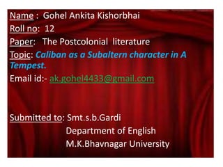Name : Gohel Ankita Kishorbhai
Roll no: 12
Paper: The Postcolonial literature
Topic: Caliban as a Subaltern character in A
Tempest.
Email id:- ak.gohel4433@gmail.com
Submitted to: Smt.s.b.Gardi
Department of English
M.K.Bhavnagar University
 