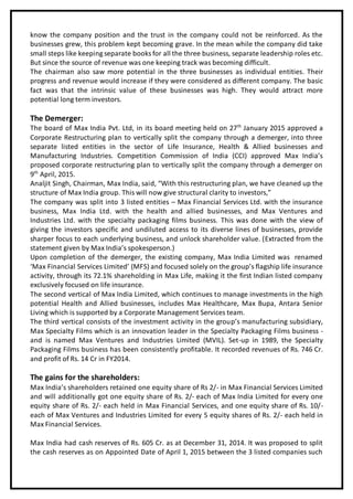 know the company position and the trust in the company could not be reinforced. As the
businesses grew, this problem kept becoming grave. In the mean while the company did take
small steps like keeping separate books for all the three business, separate leadership roles etc.
But since the source of revenue was one keeping track was becoming difficult.
The chairman also saw more potential in the three businesses as individual entities. Their
progress and revenue would increase if they were considered as different company. The basic
fact was that the intrinsic value of these businesses was high. They would attract more
potential long term investors.
The Demerger:
The board of Max India Pvt. Ltd, in its board meeting held on 27th
January 2015 approved a
Corporate Restructuring plan to vertically split the company through a demerger, into three
separate listed entities in the sector of Life Insurance, Health & Allied businesses and
Manufacturing Industries. Competition Commission of India (CCI) approved Max India’s
proposed corporate restructuring plan to vertically split the company through a demerger on
9th
April, 2015.
Analjit Singh, Chairman, Max India, said, “With this restructuring plan, we have cleaned up the
structure of Max India group. This will now give structural clarity to investors,”
The company was split into 3 listed entities – Max Financial Services Ltd. with the insurance
business, Max India Ltd. with the health and allied businesses, and Max Ventures and
Industries Ltd. with the specialty packaging films business. This was done with the view of
giving the investors specific and undiluted access to its diverse lines of businesses, provide
sharper focus to each underlying business, and unlock shareholder value. (Extracted from the
statement given by Max India’s spokesperson.)
Upon completion of the demerger, the existing company, Max India Limited was renamed
‘Max Financial Services Limited’ (MFS) and focused solely on the group’s flagship life insurance
activity, through its 72.1% shareholding in Max Life, making it the first Indian listed company
exclusively focused on life insurance.
The second vertical of Max India Limited, which continues to manage investments in the high
potential Health and Allied businesses, includes Max Healthcare, Max Bupa, Antara Senior
Living which is supported by a Corporate Management Services team.
The third vertical consists of the investment activity in the group’s manufacturing subsidiary,
Max Specialty Films which is an innovation leader in the Specialty Packaging Films business -
and is named Max Ventures and Industries Limited (MVIL). Set-up in 1989, the Specialty
Packaging Films business has been consistently profitable. It recorded revenues of Rs. 746 Cr.
and profit of Rs. 14 Cr in FY2014.
The gains for the shareholders:
Max India’s shareholders retained one equity share of Rs 2/- in Max Financial Services Limited
and will additionally got one equity share of Rs. 2/- each of Max India Limited for every one
equity share of Rs. 2/- each held in Max Financial Services, and one equity share of Rs. 10/-
each of Max Ventures and Industries Limited for every 5 equity shares of Rs. 2/- each held in
Max Financial Services.
Max India had cash reserves of Rs. 605 Cr. as at December 31, 2014. It was proposed to split
the cash reserves as on Appointed Date of April 1, 2015 between the 3 listed companies such
 