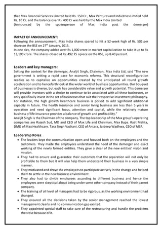 that Max Financial Services Limited held Rs. 150 Cr., Max Ventures and Industries Limited held
Rs. 10 Cr. and the balance over Rs. 400 Cr was held by the Max India Limited
(Announced by the spokesperson of Max India post the demerger)
IMPACT OF ANNOUNCEMENT:
Following the announcement, Max India shares soared to hit a 52-week high of Rs. 505 per
share on the BSE on 27th
January, 2015.
In one day, the company added over Rs 1,000 crore in market capitalization to take it up to Rs
13,100 crore. The shares closed at Rs. 492.75 apiece on the BSE, up 8.40 percent.
Leaders and key managers:
Setting the context for the demerger, Analjit Singh, Chairman, Max India Ltd, said “The new
government is setting a rapid pace for economic reforms. This structural reconfiguration
readies us to capitalize on opportunities created by the anticipated all round growth
acceleration and to henceforth look at the wider world of business opportunities. Our bouquet
of businesses is diverse, but each has considerable value and growth potential. This demerger
will provide investors with a choice to continue to be associated with all these businesses, or
only specifically invest in the set of businesses that suit their respective investment philosophy.
For instance, the high growth healthcare business is poised to add significant additional
capacity in future. The health insurance and senior living business are less than 5 years in
operation and need significant focus, attention and capital, while the relatively mature
business of life insurance provides a balance of growth and profitability.”
Analjit Singh is the Chairman of the company. The top leadership of the Max group’s operating
companies are Rajesh Sud, MD and CEO of Max Life and Chairman, Max Bupa. Rajit Mehta,
DMD of Max Healthcare. Tara Singh Vachani, CEO of Antara, Jaideep Wadhwa, CEO of MSF.
Leadership Roles:
 The leaders kept the communication open and focused both on the employees and the
customers. They made the employees understand the need of the demerger and exact
working of the newly formed entities. They gave a clear of the new entities’ vision and
mission.
 They had to ensure and guarantee their customers that the separation will not only be
profitable to them but it will also help them understand their business in a very simple
manner.
 They motivatedand drove the employees to participate actively in the change and helped
them to settle in the new business environment.
 They also had to divide employees according to different business and hence the
employees were skeptical about being under some other company instead of their parent
company.
 The training of all level of managers had to be rigorous, as the working environment had
changed.
 They ensured all the decisions taken by the senior management reached the lowest
management clearly and no communication gap existed.
 They appointed special staff to take care of the restructuring and handle the problems
that rose because of it.
 
