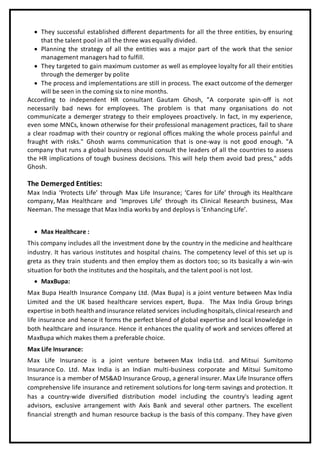  They successful established different departments for all the three entities, by ensuring
that the talent pool in all the three was equally divided.
 Planning the strategy of all the entities was a major part of the work that the senior
management managers had to fulfill.
 They targeted to gain maximum customer as well as employee loyalty for all their entities
through the demerger by polite
 The process and implementations are still in process. The exact outcome of the demerger
will be seen in the coming six to nine months.
According to independent HR consultant Gautam Ghosh, "A corporate spin-off is not
necessarily bad news for employees. The problem is that many organisations do not
communicate a demerger strategy to their employees proactively. In fact, in my experience,
even some MNCs, known otherwise for their professional management practices, fail to share
a clear roadmap with their country or regional offices making the whole process painful and
fraught with risks." Ghosh warns communication that is one-way is not good enough. "A
company that runs a global business should consult the leaders of all the countries to assess
the HR implications of tough business decisions. This will help them avoid bad press," adds
Ghosh.
The Demerged Entities:
Max India ‘Protects Life’ through Max Life Insurance; ‘Cares for Life’ through its Healthcare
company, Max Healthcare and ‘Improves Life’ through its Clinical Research business, Max
Neeman. The message that Max India works by and deploys is ’Enhancing Life’.
 Max Healthcare :
This company includes all the investment done by the country in the medicine and healthcare
industry. It has various institutes and hospital chains. The competency level of this set up is
greta as they train students and then employ them as doctors too; so its basically a win-win
situation for both the institutes and the hospitals, and the talent pool is not lost.
 MaxBupa:
Max Bupa Health Insurance Company Ltd. (Max Bupa) is a joint venture between Max India
Limited and the UK based healthcare services expert, Bupa. The Max India Group brings
expertise in both healthand insurance related services includinghospitals,clinicalresearch and
life insurance and hence it forms the perfect blend of global expertise and local knowledge in
both healthcare and insurance. Hence it enhances the quality of work and services offered at
MaxBupa which makes them a preferable choice.
Max Life Insurance:
Max Life Insurance is a joint venture between Max India Ltd. and Mitsui Sumitomo
Insurance Co. Ltd. Max India is an Indian multi-business corporate and Mitsui Sumitomo
Insurance is a member of MS&AD Insurance Group, a general insurer. Max Life Insurance offers
comprehensive life insurance and retirement solutions for long-term savings and protection. It
has a country-wide diversified distribution model including the country's leading agent
advisors, exclusive arrangement with Axis Bank and several other partners. The excellent
financial strength and human resource backup is the basis of this company. They have given
 