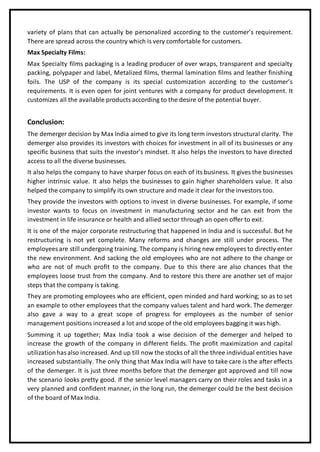 variety of plans that can actually be personalized according to the customer’s requirement.
There are spread across the country which is very comfortable for customers.
Max Specialty Films:
Max Specialty films packaging is a leading producer of over wraps, transparent and specialty
packing, polypaper and label, Metalized films, thermal lamination films and leather finishing
foils. The USP of the company is its special customization according to the customer’s
requirements. It is even open for joint ventures with a company for product development. It
customizes all the available products according to the desire of the potential buyer.
Conclusion:
The demerger decision by Max India aimed to give its long term investors structural clarity. The
demerger also provides its investors with choices for investment in all of its businesses or any
specific business that suits the investor’s mindset. It also helps the investors to have directed
access to all the diverse businesses.
It also helps the company to have sharper focus on each of its business. It gives the businesses
higher intrinsic value. It also helps the businesses to gain higher shareholders value. It also
helped the company to simplify its own structure and made it clear for the investors too.
They provide the investors with options to invest in diverse businesses. For example, if some
investor wants to focus on investment in manufacturing sector and he can exit from the
investment in life insurance or health and allied sector through an open offer to exit.
It is one of the major corporate restructuring that happened in India and is successful. But he
restructuring is not yet complete. Many reforms and changes are still under process. The
employees are still undergoing training. The company is hiring new employees to directly enter
the new environment. And sacking the old employees who are not adhere to the change or
who are not of much profit to the company. Due to this there are also chances that the
employees loose trust from the company. And to restore this there are another set of major
steps that the company is taking.
They are promoting employees who are efficient, open minded and hard working; so as to set
an example to other employees that the company values talent and hard work. The demerger
also gave a way to a great scope of progress for employees as the number of senior
management positions increased a lot and scope of the old employees bagging it was high.
Summing it up together; Max India took a wise decision of the demerger and helped to
increase the growth of the company in different fields. The profit maximization and capital
utilizationhas also increased. And up till now the stocks of all the three individual entities have
increased substantially. The only thing that Max India will have to take care is the after effects
of the demerger. It is just three months before that the demerger got approved and till now
the scenario looks pretty good. If the senior level managers carry on their roles and tasks in a
very planned and confident manner, in the long run, the demerger could be the best decision
of the board of Max India.
 
