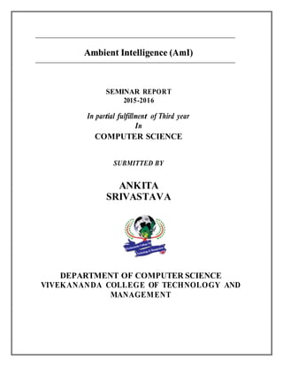 AAmmbbiieenntt IInntteelllliiggeennccee ((AAmmII))
SEMINAR REPORT
2015-2016
In partial fulfillment of Third year
In
COMPUTER SCIENCE
SUBMITTED BY
ANKITA
SRIVASTAVA
DEPARTMENT OF COMPUTER SCIENCE
VIVEKANANDA COLLEGE OF TECHNOLOGY AND
MANAGEMENT
 