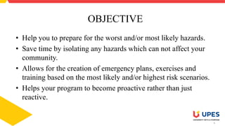 4
OBJECTIVE
• Help you to prepare for the worst and/or most likely hazards.
• Save time by isolating any hazards which can not affect your
community.
• Allows for the creation of emergency plans, exercises and
training based on the most likely and/or highest risk scenarios.
• Helps your program to become proactive rather than just
reactive.
 