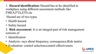 7
1. Hazard identification: Hazard has to be identified in
workplace using different assessment methods like
FMEA,FTA,ETA etc
Hazard are of two types
• Health hazard
• Safety hazard
2. Risk assessment: It is an integral part of risk management
consists of
• Identification
• Analysis- says about frequency, consequence,Risk matrix
• Evaluation- control selection;control effectiveness
 