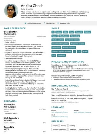 Ankita Ghosh
Data Scientist
A Data scientist with 2 years of experience in working with two of the Fortune 50 Retail and Technology
clients .Proﬁcient in problem solving using diﬀerent Machine Learning techniques and algorithmic
approach to deliver insights and implement action oriented solutions.Inquisitive and hard working by
nature.Believes in continuous learning and extreme experimentation
mail2ag08@gmail.com 08622837748 Bangalore, India
WORK EXPERIENCE
09/2018 – Present
Data Scientist
Mu Sigma Inc.
Bangalore,India
Data Analytics
Retail Industry :
Demand Forecast Model Comparison : Built a Demand
Forecast model for the whole marketplace that helped in
forecasting the demands based on region 10% more
accurately
Early Price Reduction Product Identiﬁer : Built a framework
to ﬁx the optimum time of reducing the price of a newly
launched product in supply chain domain
Search Engine Marketing :
Advertiser Engagement Scoring : Created a PCA based
scoring framework based on the engagement of the
customers with the search engine platform leading to
increase in acceptance rate for sales pitches by 8%
Email Campaign design and Impact Measurement :
Developed a test/control stratiﬁcation framework for rolling
out multiple email campaigns on suitable
customers,designed the email contents for diﬀerent groups
and measured the impacts of the same.An increase in click
rate by 3% was observed
Reject Reason Classiﬁcation : Built an NLP based framework
to identify the reasons behind the rejection of
recommendations by advertisers and design of actionable
next steps for Sales pitches
Existing Customer Proﬁling and Churn classiﬁer : Divided the
customer base into separate proﬁles/clusters and probable
churners based on their engagement with the search engine
platform to identify them separately and customizing the
help they required
EDUCATION
08/2014 – 05/2018
Graduation
NIT Durgapur
8.97/10.00
Computer Science
06/2012 – 06/2014
High Secondary
WBCHSE
89%
2012
Secondary
WBSE
88%
SKILLS
R Python SQL Excel PowerBI Tableau
Scope Classiﬁcation Forecasting
Cluster Analysis Hypothesis Testing
Recommender Systems Regression Analysis
Leadership Business Statistics
Natural Language Prcessing C C++ HTML
CSS JavaScript
PROJECTS AND INTERNSHIPS
Smart Course Review Management System(B.Tech
Project) (03/2017 – 05/2018)
Objective: Built an interactive online feedback system for reviewing
all the courses taught in multiple disciplines using MEAN stack
model and sentiment Analysis
Web Developer Intern (05/2017 – 06/2017)
Developed websites for multiple online retailers
Created mobile application prototypes for multiple food joints
HONOURS AND AWARDS
Star Performer Award
Awarded the Star Performer of the team based on my contribution
towards several projects simulataniously
State Level Champion in Rabindra Sangeet Competition
Oﬃcial Treasurer of SPIC MACAY NIT Durgapur Chapter
(04/2017 – 05/2018)
Fetched sponsorship of INR 1,00,000 for an year
LANGUAGE
English
Full Professional Proﬁciency
Bengali
Native or Bilingual Proﬁciency
Hindi
Full Professional Proﬁciency
INTERESTS
Singing Painting Cooking
Reading Story Books Travelling Solving Puzzles
Achievements/Tasks
Courses
 