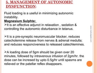 5. MANAGEMENT OF AUTONOMIC
DYSFUNCTION:
Fluid loading is a useful in minimizing autonomic
instability.
Magnesium Sulphte:
It is an effective adjunct in relaxation , sedation &
controlling the autonomic disturbance in tetanus.
It is a pre-syneptic neuromuscular blocker, reduces
catecholemine release from nerves & adrenal medulla;
and reduces responciveness to released catechlemines.
A loading dose of 5gm should be given over 20
minutes, followed by intravenous infusion of 2gm/hr. the
dose can be incresed by upto 0.5g/hr until spasms are
relieved or the patellar reflex disappears.
www.medicalgeek.com
 