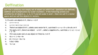 Deffination
1) If u and v are objects in V , then u + v is V
2) u + v = v + u
3) u + ( v + w ) = ( u + v ) + w
4) There is an object 0 in V , called a zero vector for V , such that 0 + u = u + 0 = u for all u in V
5) For each u in V , there is an object - u in V , called a negative of u , such that u + ( -u ) = ( -u )
+ u = 0
6) If k is any scaler and u is any object in V then ku is in V
7) k( u + v ) = ku + kv
8) ( k + I ) ( u ) = ku + Iu
9) k (Iu) = (kI)u
10) 1u = uz
Let V be n arbitrary non empty set of object on which two operation are defined,
addition and multiplication by scaler (number) . If the following axioms are
satisfied by all objects u , v, w, in V and all scaler k and I , then we call V a vector
space and we call the objects in vectors.
 