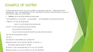EXAMPLE OF MATRIX
(1) Prove that the set set R³ = {(x,y,z):x,y,z €R} is a vector space over real field where the two
compositions + and • are defined as (x₁,Y1,z1) + (X2,Y2,Z2) = (X1+X2,Y1+Y2,Z1+Z2) and a. (x1,y1,z1) =
(ax1,ay1,az1), where a is a real number
 Solution: Let us verify the axioms of vector space
Let α,β,γ€ R3 so α = (x1,x2,x3), =(y1,y2,y3)and =(z1,z2,z3)where xi,yi and zi are all reals
1.Then(i) α + β =(x1+y1,x2+y2,x3+y3)
since x1 +y1,x2+y2 and x3+y3 are also real
(ii) α (β + γ )=(x1,x2,x3)+{(y1,y2,y3)+(z1,z2,z3)}
=(x1,x2,x3)(y1+z1,y2+z2,y3+z3)
=(x1+y1+z1,x2+y2+z2,x3+y3+z3)=(X1+y1,x2+y2,x3+y3)+(z1,z2,z3)
={(x1,x2,x3)+(y1,y2,y3)}+(z1,z2,z3)
=(α+ β)+ γ
(iii) Since 0 is a real number so 0 = (0,0,0) e R³.
Moreover we see α +0= (x1,x2,x3)+ (0,0,0) = (x1,x2,x3) = α
R3 contains will null vector 0 = (0,0,0)
(iv) Since -x1,-X2,-x3 are also reals, so- α =(-x1,-x2,-x3) € R3.
Moreover we see α +(- α)= (x1,x2,X3)+(-x1,-x2,-x3)= (0,0,0)=0
 