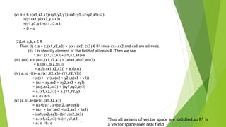 (v) α + β =(x1,x2,x3)+(y1,y2,y3)=(x1+y1,x2+y2,x1+x2)
=(y1+x1,y2+x2,y3+x3)
=(y1,y2,y3)+(x1,x2,x3)
= β + α
(2)Let a,b,c € R
Then (i) c.a = c.(x1,x2,x3) = (cx₁,cx2, cx3) € R³ since cx₁,cx2 and cx3 are all reals.
(ii) 1 is identity element of the field of all reals R. Then we see
1.a=1.(x1,x2,x3)=(a1,a2,a3)=a
(iii) (ab).a = (ab).(x1,x2,x3) = (abx1,abx2,abx3)
= a.(bx₁,bx2,bx3)
= a.{b.(x1,x2,x3)} = a.(b.α)
(iv) a.(α +B)= a.{(x1,X2,x3)+(Y1,Y2,Y3)}
=(a(x1+ y1),a(x2 + y2),a(x3 + y3))
= (ax + ay,ax2 + ay2,ax3 + ay3)
= (axj,ax2,ax3) + (ay1,ay2,ay3)
= a.(x1,x2,x3) + a.(Y1,Y2,y3)
= a.α+ a.ß
(v) (a.b).a=(a+b).(x1,X2,x3)
= ((a+b)x1,(a+b)x2,(a+b)x3)
= (ax₁ + bx1,ax2 +bx2,ax3 + bx3)
=(ax1,ax2,ax3)+(bx1,bx2,bx3)
= a.(x1,x2,x3)+b.(x1,y2,z3)
= a. α +b. α `
Thus all axioms of vector space are satisfied.so R3 is
a vector space over real field
 