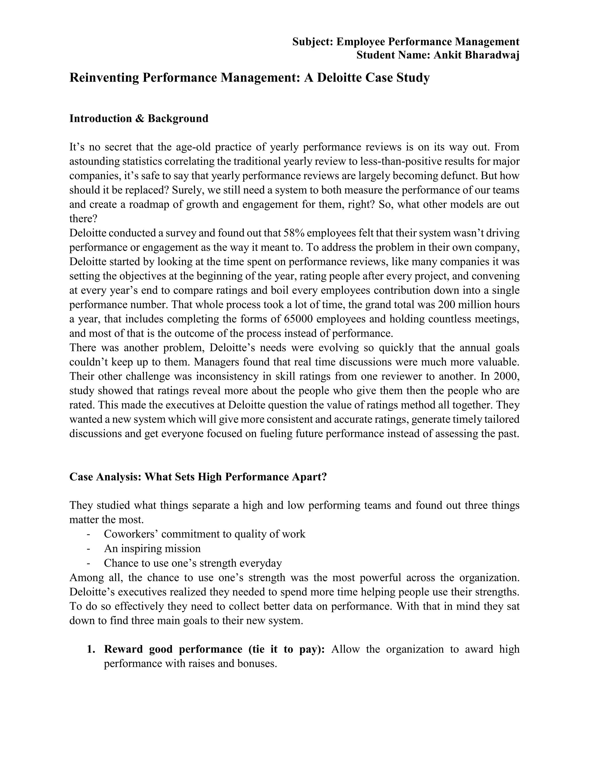 Subject: Employee Performance Management
Student Name: Ankit Bharadwaj
Reinventing Performance Management: A Deloitte Case Study
Introduction & Background
It’s no secret that the age-old practice of yearly performance reviews is on its way out. From
astounding statistics correlating the traditional yearly review to less-than-positive results for major
companies, it’s safe to say that yearly performance reviews are largely becoming defunct. But how
should it be replaced? Surely, we still need a system to both measure the performance of our teams
and create a roadmap of growth and engagement for them, right? So, what other models are out
there?
Deloitte conducted a survey and found out that 58% employees felt that their system wasn’t driving
performance or engagement as the way it meant to. To address the problem in their own company,
Deloitte started by looking at the time spent on performance reviews, like many companies it was
setting the objectives at the beginning of the year, rating people after every project, and convening
at every year’s end to compare ratings and boil every employees contribution down into a single
performance number. That whole process took a lot of time, the grand total was 200 million hours
a year, that includes completing the forms of 65000 employees and holding countless meetings,
and most of that is the outcome of the process instead of performance.
There was another problem, Deloitte’s needs were evolving so quickly that the annual goals
couldn’t keep up to them. Managers found that real time discussions were much more valuable.
Their other challenge was inconsistency in skill ratings from one reviewer to another. In 2000,
study showed that ratings reveal more about the people who give them then the people who are
rated. This made the executives at Deloitte question the value of ratings method all together. They
wanted a new system which will give more consistent and accurate ratings, generate timely tailored
discussions and get everyone focused on fueling future performance instead of assessing the past.
Case Analysis: What Sets High Performance Apart?
They studied what things separate a high and low performing teams and found out three things
matter the most.
- Coworkers’ commitment to quality of work
- An inspiring mission
- Chance to use one’s strength everyday
Among all, the chance to use one’s strength was the most powerful across the organization.
Deloitte’s executives realized they needed to spend more time helping people use their strengths.
To do so effectively they need to collect better data on performance. With that in mind they sat
down to find three main goals to their new system.
1. Reward good performance (tie it to pay): Allow the organization to award high
performance with raises and bonuses.
 
