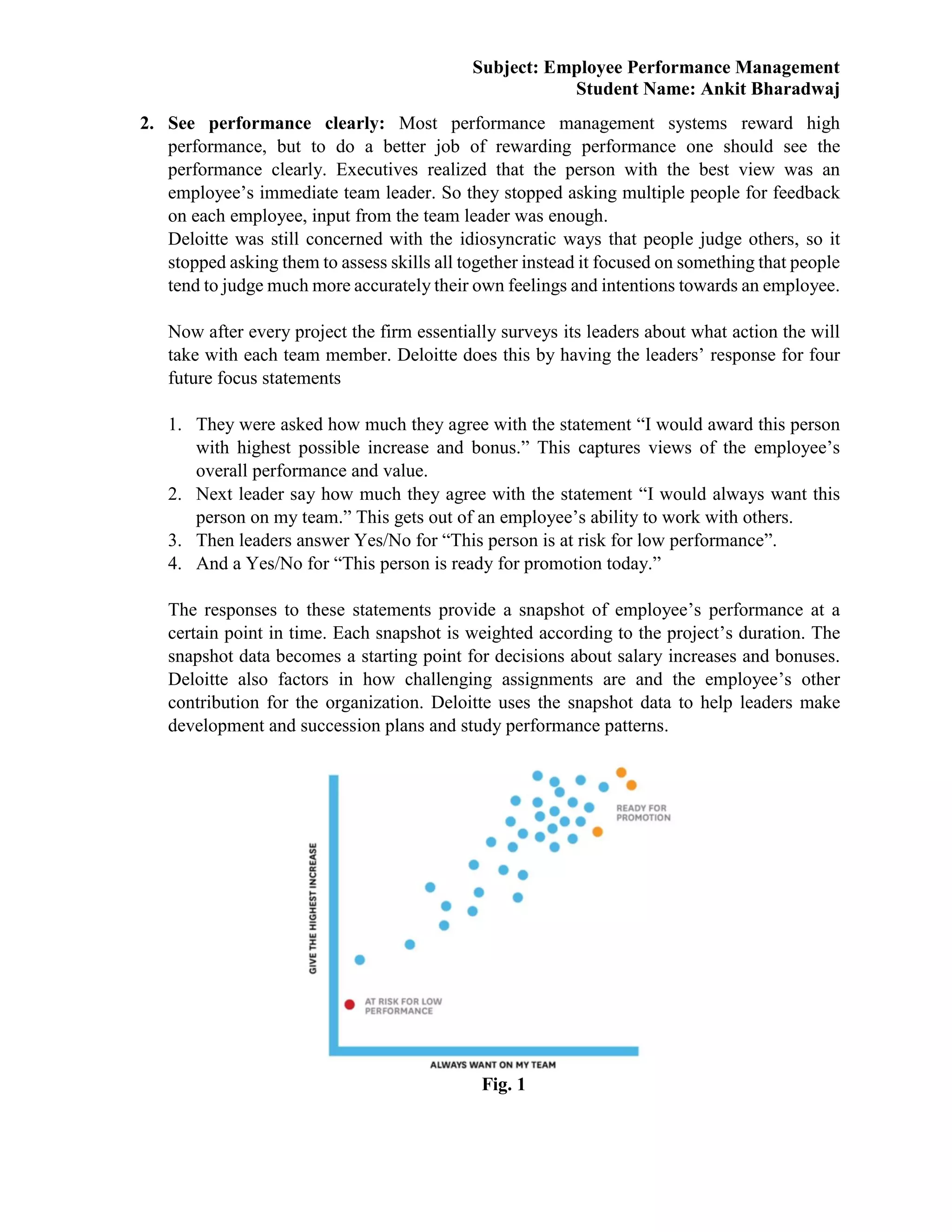 Subject: Employee Performance Management
Student Name: Ankit Bharadwaj
2. See performance clearly: Most performance management systems reward high
performance, but to do a better job of rewarding performance one should see the
performance clearly. Executives realized that the person with the best view was an
employee’s immediate team leader. So they stopped asking multiple people for feedback
on each employee, input from the team leader was enough.
Deloitte was still concerned with the idiosyncratic ways that people judge others, so it
stopped asking them to assess skills all together instead it focused on something that people
tend to judge much more accurately their own feelings and intentions towards an employee.
Now after every project the firm essentially surveys its leaders about what action the will
take with each team member. Deloitte does this by having the leaders’ response for four
future focus statements
1. They were asked how much they agree with the statement “I would award this person
with highest possible increase and bonus.” This captures views of the employee’s
overall performance and value.
2. Next leader say how much they agree with the statement “I would always want this
person on my team.” This gets out of an employee’s ability to work with others.
3. Then leaders answer Yes/No for “This person is at risk for low performance”.
4. And a Yes/No for “This person is ready for promotion today.”
The responses to these statements provide a snapshot of employee’s performance at a
certain point in time. Each snapshot is weighted according to the project’s duration. The
snapshot data becomes a starting point for decisions about salary increases and bonuses.
Deloitte also factors in how challenging assignments are and the employee’s other
contribution for the organization. Deloitte uses the snapshot data to help leaders make
development and succession plans and study performance patterns.
Fig. 1
 