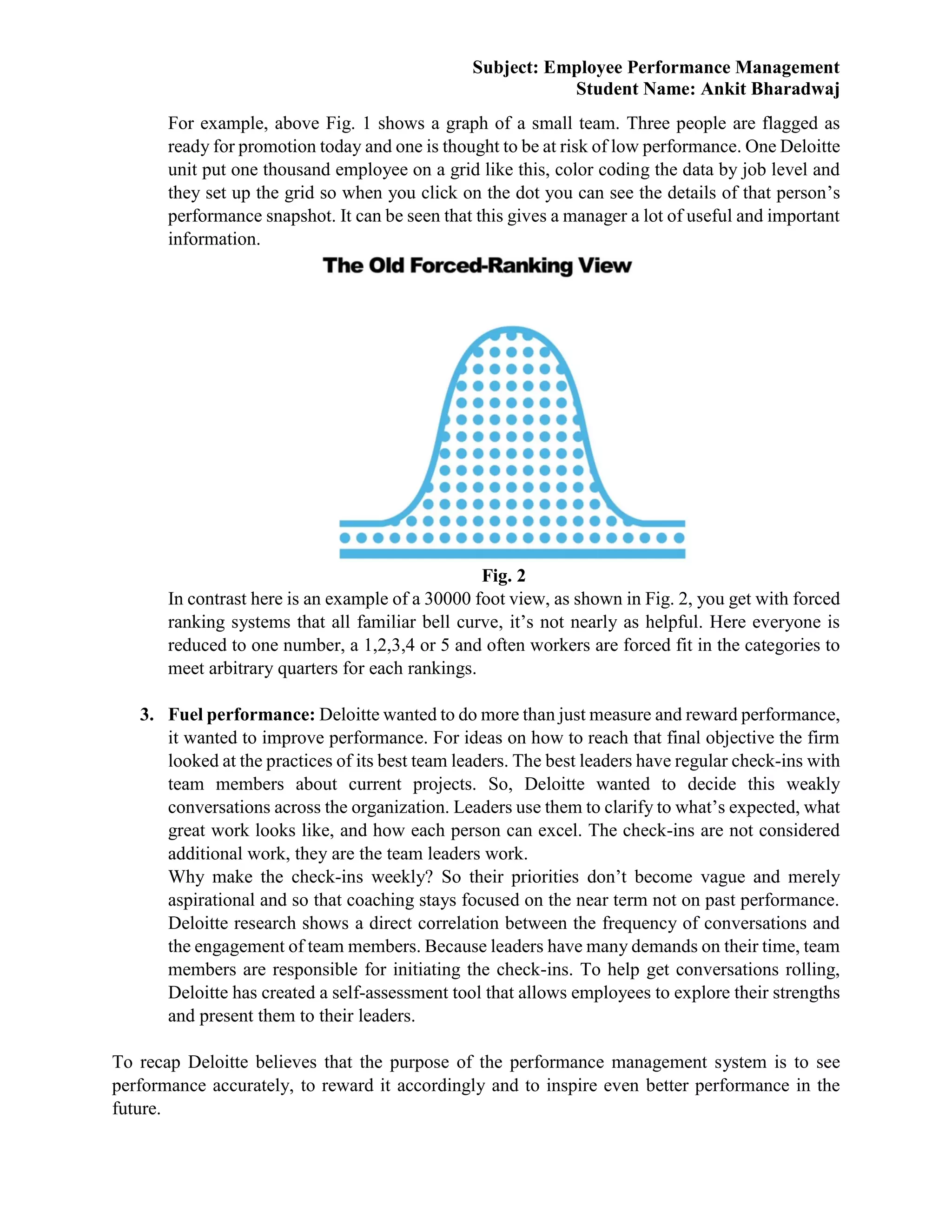 Subject: Employee Performance Management
Student Name: Ankit Bharadwaj
For example, above Fig. 1 shows a graph of a small team. Three people are flagged as
ready for promotion today and one is thought to be at risk of low performance. One Deloitte
unit put one thousand employee on a grid like this, color coding the data by job level and
they set up the grid so when you click on the dot you can see the details of that person’s
performance snapshot. It can be seen that this gives a manager a lot of useful and important
information.
Fig. 2
In contrast here is an example of a 30000 foot view, as shown in Fig. 2, you get with forced
ranking systems that all familiar bell curve, it’s not nearly as helpful. Here everyone is
reduced to one number, a 1,2,3,4 or 5 and often workers are forced fit in the categories to
meet arbitrary quarters for each rankings.
3. Fuel performance: Deloitte wanted to do more than just measure and reward performance,
it wanted to improve performance. For ideas on how to reach that final objective the firm
looked at the practices of its best team leaders. The best leaders have regular check-ins with
team members about current projects. So, Deloitte wanted to decide this weakly
conversations across the organization. Leaders use them to clarify to what’s expected, what
great work looks like, and how each person can excel. The check-ins are not considered
additional work, they are the team leaders work.
Why make the check-ins weekly? So their priorities don’t become vague and merely
aspirational and so that coaching stays focused on the near term not on past performance.
Deloitte research shows a direct correlation between the frequency of conversations and
the engagement of team members. Because leaders have many demands on their time, team
members are responsible for initiating the check-ins. To help get conversations rolling,
Deloitte has created a self-assessment tool that allows employees to explore their strengths
and present them to their leaders.
To recap Deloitte believes that the purpose of the performance management system is to see
performance accurately, to reward it accordingly and to inspire even better performance in the
future.
 