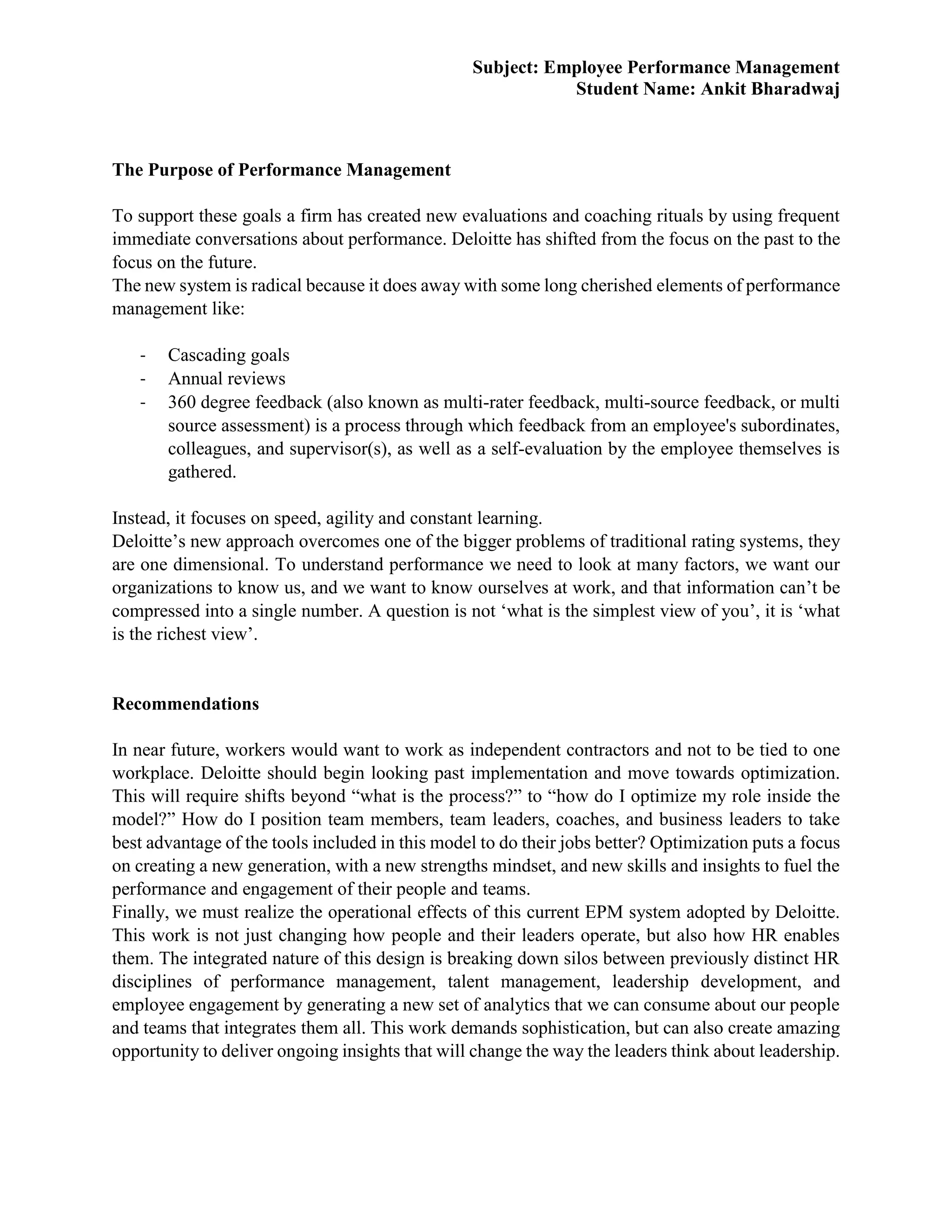 Subject: Employee Performance Management
Student Name: Ankit Bharadwaj
The Purpose of Performance Management
To support these goals a firm has created new evaluations and coaching rituals by using frequent
immediate conversations about performance. Deloitte has shifted from the focus on the past to the
focus on the future.
The new system is radical because it does away with some long cherished elements of performance
management like:
- Cascading goals
- Annual reviews
- 360 degree feedback (also known as multi-rater feedback, multi-source feedback, or multi
source assessment) is a process through which feedback from an employee's subordinates,
colleagues, and supervisor(s), as well as a self-evaluation by the employee themselves is
gathered.
Instead, it focuses on speed, agility and constant learning.
Deloitte’s new approach overcomes one of the bigger problems of traditional rating systems, they
are one dimensional. To understand performance we need to look at many factors, we want our
organizations to know us, and we want to know ourselves at work, and that information can’t be
compressed into a single number. A question is not ‘what is the simplest view of you’, it is ‘what
is the richest view’.
Recommendations
In near future, workers would want to work as independent contractors and not to be tied to one
workplace. Deloitte should begin looking past implementation and move towards optimization.
This will require shifts beyond “what is the process?” to “how do I optimize my role inside the
model?” How do I position team members, team leaders, coaches, and business leaders to take
best advantage of the tools included in this model to do their jobs better? Optimization puts a focus
on creating a new generation, with a new strengths mindset, and new skills and insights to fuel the
performance and engagement of their people and teams.
Finally, we must realize the operational effects of this current EPM system adopted by Deloitte.
This work is not just changing how people and their leaders operate, but also how HR enables
them. The integrated nature of this design is breaking down silos between previously distinct HR
disciplines of performance management, talent management, leadership development, and
employee engagement by generating a new set of analytics that we can consume about our people
and teams that integrates them all. This work demands sophistication, but can also create amazing
opportunity to deliver ongoing insights that will change the way the leaders think about leadership.
 