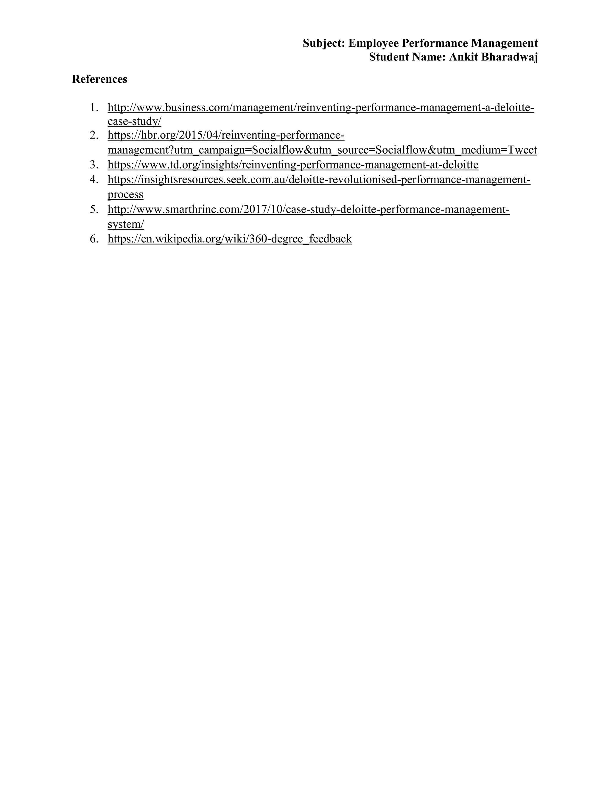 Subject: Employee Performance Management
Student Name: Ankit Bharadwaj
References
1. http://www.business.com/management/reinventing-performance-management-a-deloitte-
case-study/
2. https://hbr.org/2015/04/reinventing-performance-
management?utm_campaign=Socialflow&utm_source=Socialflow&utm_medium=Tweet
3. https://www.td.org/insights/reinventing-performance-management-at-deloitte
4. https://insightsresources.seek.com.au/deloitte-revolutionised-performance-management-
process
5. http://www.smarthrinc.com/2017/10/case-study-deloitte-performance-management-
system/
6. https://en.wikipedia.org/wiki/360-degree_feedback
 