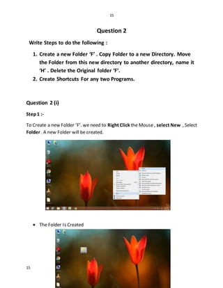 15
15
Question 2
Write Steps to do the following :
1. Create a new Folder ‘F’ . Copy Folder to a new Directory. Move
the Folder from this new directory to another directory, name it
‘H’ . Delete the Original folder ‘F’.
2. Create Shortcuts For any two Programs.
Question 2 (i)
Step1 :-
To Create a new Folder ‘F’. we need to Right Click the Mouse, select New , Select
Folder . A new Folder will be created.
 The Folder Is Created
 