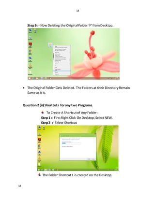 18
18
Step6 :- Now Deleting the OriginalFolder ‘F’ fromDesktop.
 The Original Folder Gets Deleted. The Folders at their Directory Remain
Same as it is.
Question2 (ii) Shortcuts for any two Programs.
To Create A Shortcutof Any Folder :
Step1 :- FirstRight Click On Desktop, Select NEW.
Step2 :- Select Shortcut
The Folder Shortcut1 is created on the Desktop.
 