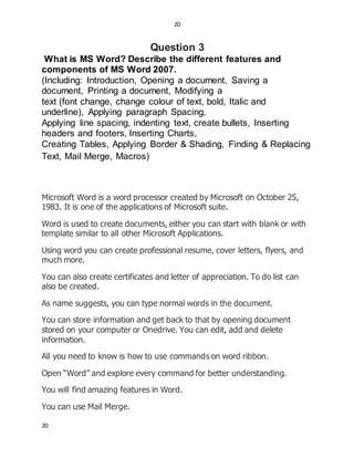 20
20
Question 3
What is MS Word? Describe the different features and
components of MS Word 2007.
(Including: Introduction, Opening a document, Saving a
document, Printing a document, Modifying a
text (font change, change colour of text, bold, Italic and
underline), Applying paragraph Spacing,
Applying line spacing, indenting text, create bullets, Inserting
headers and footers, Inserting Charts,
Creating Tables, Applying Border & Shading, Finding & Replacing
Text, Mail Merge, Macros)
Microsoft Word is a word processor created by Microsoft on October 25,
1983. It is one of the applications of Microsoft suite.
Word is used to create documents, either you can start with blank or with
template similar to all other Microsoft Applications.
Using word you can create professional resume, cover letters, flyers, and
much more.
You can also create certificates and letter of appreciation. To do list can
also be created.
As name suggests, you can type normal words in the document.
You can store information and get back to that by opening document
stored on your computer or Onedrive. You can edit, add and delete
information.
All you need to know is how to use commands on word ribbon.
Open “Word” and explore every command for better understanding.
You will find amazing features in Word.
You can use Mail Merge.
 