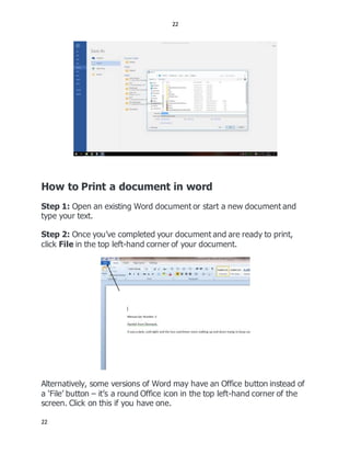 22
22
How to Print a document in word
Step 1: Open an existing Word document or start a new document and
type your text.
Step 2: Once you’ve completed your document and are ready to print,
click File in the top left-hand corner of your document.
Alternatively, some versions of Word may have an Office button instead of
a ‘File’ button – it’s a round Office icon in the top left-hand corner of the
screen. Click on this if you have one.
 