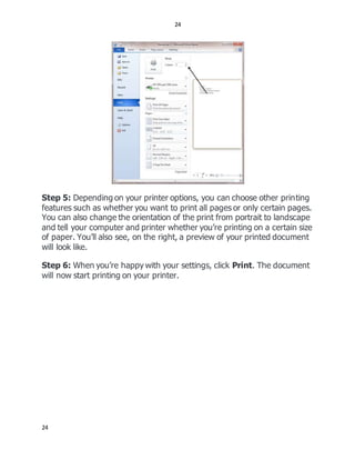 24
24
Step 5: Depending on your printer options, you can choose other printing
features such as whether you want to print all pages or only certain pages.
You can also change the orientation of the print from portrait to landscape
and tell your computer and printer whether you’re printing on a certain size
of paper. You’ll also see, on the right, a preview of your printed document
will look like.
Step 6: When you’re happy with your settings, click Print. The document
will now start printing on your printer.
 