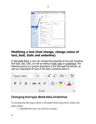 25
25
Modifying a text (font change, change colour of
text, bold, Italic and underline)
In Microsoft Word, a user can change the properties of any text including
font type, size, color, as well as making it bold, italic or underlined. The
following picture is a graphic illustration of the Microsoft Format bar, as
well as a description of each of the tools contained within it.
Changing font type (Bold,Italic,Underline)
To change the font type within a Microsoft Word document, follow the
steps below.
1. Highlight the text you want to change.
 