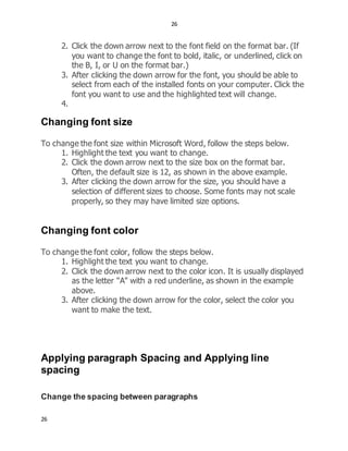 26
26
2. Click the down arrow next to the font field on the format bar. (If
you want to change the font to bold, italic, or underlined, click on
the B, I, or U on the format bar.)
3. After clicking the down arrow for the font, you should be able to
select from each of the installed fonts on your computer. Click the
font you want to use and the highlighted text will change.
4.
Changing font size
To change the font size within Microsoft Word, follow the steps below.
1. Highlight the text you want to change.
2. Click the down arrow next to the size box on the format bar.
Often, the default size is 12, as shown in the above example.
3. After clicking the down arrow for the size, you should have a
selection of different sizes to choose. Some fonts may not scale
properly, so they may have limited size options.
Changing font color
To change the font color, follow the steps below.
1. Highlight the text you want to change.
2. Click the down arrow next to the color icon. It is usually displayed
as the letter "A" with a red underline, as shown in the example
above.
3. After clicking the down arrow for the color, select the color you
want to make the text.
Applying paragraph Spacing and Applying line
spacing
Change the spacing between paragraphs
 