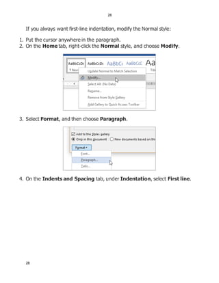 28
28
If you always want first-line indentation, modify the Normal style:
1. Put the cursor anywhere in the paragraph.
2. On the Home tab, right-click the Normal style, and choose Modify.
3. Select Format, and then choose Paragraph.
4. On the Indents and Spacing tab, under Indentation, select First line.
 