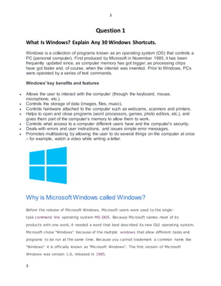 3
3
Question 1
What Is Windows? Explain Any 30 Windows Shortcuts.
Windows is a collection of programs known as an operating system (OS) that controls a
PC (personal computer). First produced by Microsoft in November 1985, it has been
frequently updated since, as computer memory has got bigger, as processing chips
have got faster and, of course, when the internet was invented. Prior to Windows, PCs
were operated by a series of text commands.
Windows' key benefits and features
 Allows the user to interact with the computer (through the keyboard, mouse,
microphone, etc.).
 Controls the storage of data (images, files, music).
 Controls hardware attached to the computer such as webcams, scanners and printers.
 Helps to open and close programs (word processors, games, photo editors, etc.), and
gives them part of the computer’s memory to allow them to work.
 Controls what access to a computer different users have and the computer's security.
 Deals with errors and user instructions, and issues simple error messages.
 Promotes multitasking by allowing the user to do several things on the computer at once
– for example, watch a video while writing a letter.
Why is Microsoft Windows called Windows?
Before the release of Microsoft Windows, Microsoft users were used to the single-
task command line operating system MS-DOS. Because Microsoft names most of its
products with one word, it needed a word that best described its new GUI operating system.
Microsoft chose "Windows" because of the multiple windows that allow different tasks and
programs to be run at the same time. Because you cannot trademark a common name like
"Windows" it is officially known as "Microsoft Windows". The first version of Microsoft
Windows was version 1.0, released in 1985.
 