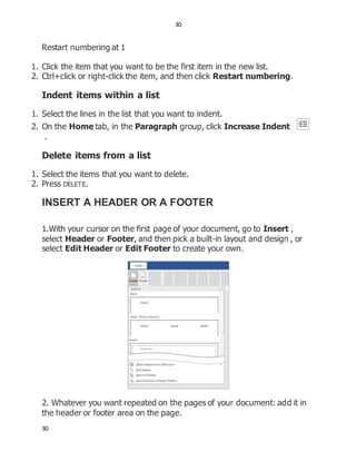 30
30
Restart numbering at 1
1. Click the item that you want to be the first item in the new list.
2. Ctrl+click or right-click the item, and then click Restart numbering.
Indent items within a list
1. Select the lines in the list that you want to indent.
2. On the Home tab, in the Paragraph group, click Increase Indent
.
Delete items from a list
1. Select the items that you want to delete.
2. Press DELETE.
INSERT A HEADER OR A FOOTER
1.With your cursor on the first page of your document, go to Insert ,
select Header or Footer, and then pick a built-in layout and design , or
select Edit Header or Edit Footer to create your own.
2. Whatever you want repeated on the pages of your document: add it in
the header or footer area on the page.
 