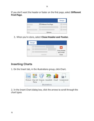 31
31
If you don't want the header or footer on the first page, select Different
First Page.
3. When you're done, select Close Header and Footer.
Inserting Charts
1. On the Insert tab, in the illustrations group, click Chart.
2. In the Insert Chart dialog box, click the arrows to scroll through the
chart types
 