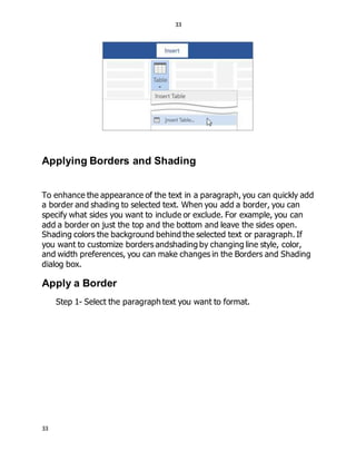 33
33
Applying Borders and Shading
To enhance the appearance of the text in a paragraph, you can quickly add
a border and shading to selected text. When you add a border, you can
specify what sides you want to include or exclude. For example, you can
add a border on just the top and the bottom and leave the sides open.
Shading colors the background behind the selected text or paragraph. If
you want to customize borders andshading by changing line style, color,
and width preferences, you can make changes in the Borders and Shading
dialog box.
Apply a Border
Step 1- Select the paragraph text you want to format.
 