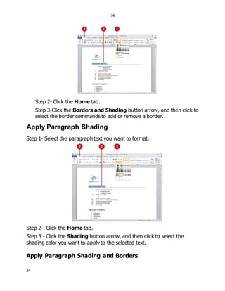 34
34
Step 2- Click the Home tab.
Step 3-Click the Borders and Shading button arrow, and then click to
select the border commands to add or remove a border.
Apply Paragraph Shading
Step 1- Select the paragraph text you want to format.
Step 2- Click the Home tab.
Step 3 - Click the Shading button arrow, and then click to select the
shading color you want to apply to the selected text.
Apply Paragraph Shading and Borders
 