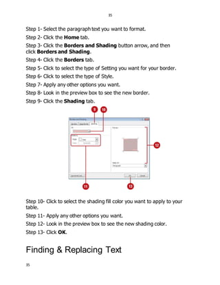 35
35
Step 1- Select the paragraph text you want to format.
Step 2- Click the Home tab.
Step 3- Click the Borders and Shading button arrow, and then
click Borders and Shading.
Step 4- Click the Borders tab.
Step 5- Click to select the type of Setting you want for your border.
Step 6- Click to select the type of Style.
Step 7- Apply any other options you want.
Step 8- Look in the preview box to see the new border.
Step 9- Click the Shading tab.
Step 10- Click to select the shading fill color you want to apply to your
table.
Step 11- Apply any other options you want.
Step 12- Look in the preview box to see the new shading color.
Step 13- Click OK.
Finding & Replacing Text
 