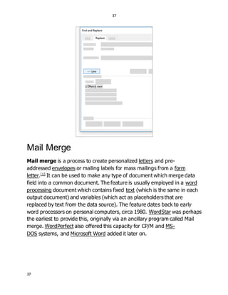 37
37
Mail Merge
Mail merge is a process to create personalized letters and pre-
addressed envelopes or mailing labels for mass mailings from a form
letter.[1]
It can be used to make any type of document which merge data
field into a common document. The feature is usually employed in a word
processing document which contains fixed text (which is the same in each
output document) and variables (which act as placeholders that are
replaced by text from the data source). The feature dates back to early
word processors on personal computers, circa 1980. WordStar was perhaps
the earliest to provide this, originally via an ancillary program called Mail
merge. WordPerfect also offered this capacity for CP/M and MS-
DOS systems, and Microsoft Word added it later on.
 
