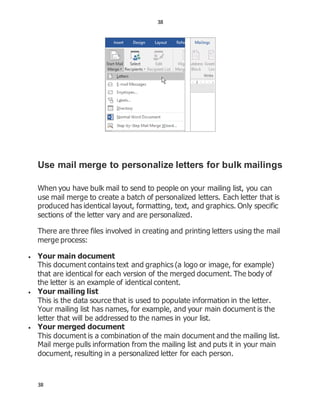 38
38
Use mail merge to personalize letters for bulk mailings
When you have bulk mail to send to people on your mailing list, you can
use mail merge to create a batch of personalized letters. Each letter that is
produced has identical layout, formatting, text, and graphics. Only specific
sections of the letter vary and are personalized.
There are three files involved in creating and printing letters using the mail
merge process:
 Your main document
This document contains text and graphics (a logo or image, for example)
that are identical for each version of the merged document. The body of
the letter is an example of identical content.
 Your mailing list
This is the data source that is used to populate information in the letter.
Your mailing list has names, for example, and your main document is the
letter that will be addressed to the names in your list.
 Your merged document
This document is a combination of the main document and the mailing list.
Mail merge pulls information from the mailing list and puts it in your main
document, resulting in a personalized letter for each person.
 
