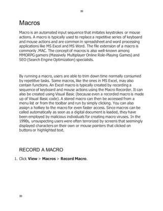 39
39
Macros
Macro is an automated input sequence that imitates keystrokes or mouse
actions. A macro is typically used to replace a repetitive series of keyboard
and mouse actions and are common in spreadsheet and word processing
applications like MS Excel and MS Word. The file extension of a macro is
commonly .MAC. The concept of macros is also well-known among
MMORPG gamers (Massively Multiplayer Online Role-Playing Games) and
SEO (Search Engine Optimization) specialists.
By running a macro, users are able to trim down time normally consumed
by repetitive tasks. Some macros, like the ones in MS Excel, may also
contain functions. An Excel macro is typically created by recording a
sequence of keyboard and mouse actions using the Macro Recorder. It can
also be created using Visual Basic (because even a recorded macro is made
up of Visual Basic code). A stored macro can then be accessed from a
menu list or from the toolbar and run by simply clicking. You can also
assign a hotkey to the macro for even faster access. Since macros can be
called automatically as soon as a digital document is loaded, they have
been employed by malicious individuals for creating macro viruses. In the
1990s, unsuspecting users were often terrorized by screens that seemingly
displayed characters on their own or mouse pointers that clicked on
buttons or highlighted text.
RECORD A MACRO
1. Click View > Macros > Record Macro.
 