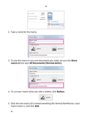 40
40
2. Type a name for the macro.
3. To use this macro in any new documents you make, be sure the Store
macro in box says All Documents (Normal.dotm).
4. To run your macro when you click a button, click Button.
5. Click the new macro (it’s named something like Normal.NewMacros.<your
macro name>), and click Add.
 