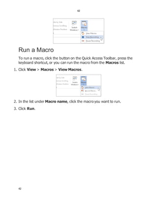 42
42
Run a Macro
To run a macro, click the button on the Quick Access Toolbar, press the
keyboard shortcut, or you can run the macro from the Macros list.
1. Click View > Macros > View Macros.
2. In the list under Macro name, click the macro you want to run.
3. Click Run.
 