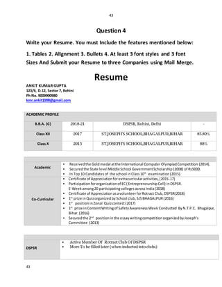 43
43
Question 4
Write your Resume. You must Include the features mentioned below:
1. Tables 2. Alignment 3. Bullets 4. At least 3 font styles and 3 font
Sizes And Submit your Resume to three Companies using Mail Merge.
Resume
ANKIT KUMAR GUPTA
123/9, D-12, Sector 7, Rohini
Ph No. 9009900980
kmr.ankit1998@gmail.com
ACADEMIC PROFILE
B.B.A. (G) 2018-21 DSPSR, Rohini, Delhi -
Class XII 2017 ST.JOSEPH’S SCHOOL,BHAGALPUR,BIHAR 85.80%
Class X 2015 ST.JOSEPH’S SCHOOL,BHAGALPUR,BIHAR 88%
AWARDS & ACHIEVEMENTS
Academic
 Receivedthe Goldmedal atthe International ComputerOlympiadCompetition (2014).
 Securedthe State level MiddleSchool GovernmentScholarship(2008) of Rs5000.
 In Top 10 Candidatesof the school inClass10th
examination(2015).
Co-Curricular
 Certificate of Appreciationforextracurricularactivities,(2015-17)
 Participationfororganizationof EC( EntrepreneurshipCell) inDSPSR.
E-Weekamong20 participatingcollegesacrossIndia(2018)
 Certificate of AppreciationasavolunteerforRotract Club,DSPSR(2018)
 1st
prize inQuizorganizedbySchool club,SJS BHAGALPUR(2016)
 1st
positioninZonal Quizcontest(2017)
 1st
prize inContentWritingof SafetyAwarenessWeek Conducted ByN.T.P.C. Bhagalpur,
Bihar. (2016)
 Securedthe 2nd
positioninthe essaywritingcompetitionorganizedbyJoseph’s
Committee (2013)
POSITIONSOF RESPONSIBILITY
DSPSR
 Active Member Of Rotract Club Of DSPSR
 More To be filled later (when inducted into clubs)
 