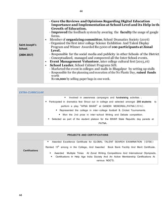 44
44
Saint Joseph’s
School.
(2004-2017)
- Gave the Reviews and Opinions Regarding Digital Education
Importance and Implementation at School Level and its Help in the
Growth of Education.
- Improved the feedback system by awaring the faculty the usage of google
forms.
 Member of organizing committee, School Dramatics Society (2016)
- Organized the first inter college Science Exhibition And Talent Display
Program and Winner Awarded Rs15000 of 100 participants at Zonal
Level.
- Responsible for the social media and publicity in other Schools of the District.
- Conceptualized, managed and compeered all the Inter School events.
 Event Management Volunteer, inter college cultural fest (2015,16)
 School Leader, School Cabinet Programs SJS.
- Marketed the event in colleges and malls in Bhagalpur by setting up stalls
- Responsible for the planning and execution of the No Plastic Day, raised funds
worth
Rs 10,000 by selling paper bags in one week.
EXTRA-CURRICULAR
 Involved in awareness campaigns and fundraising activities .
 Participated in dramatics fest Shout out in college and selected amongst 200 students to
perform a play “APNA BIHAR” at GANDHI MEMORIAL,PATNA(2016).
 Represented the college in inter-college football & Cricket Tournaments.
 Won the 2nd prize in inter-school Writing and Debate competition.
 Selected as part of the student platoon for the BIHAR State Republic day parade at
PATNA.
PROJECTS AND CERTIFICATIONS
Certifications
 Awarded Excellence Certificate for GLOBAL TALENT SEARCH EXAMINATION (GTSE)
Ranked 19th
among in the College, And Awarded Book Bank Facility And Merit Certificate.
 Awarded Multiple Times At Zonal Writing Competitions And International Olympiads.
 Certifications In Help Age India Society And An Active Membership Certifications At
various NGO’S.
 