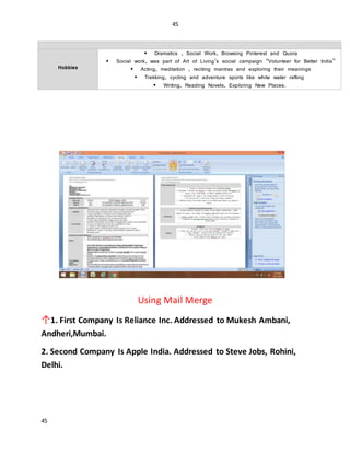 45
45
INTERESTS
Hobbies
 Dramatics , Social Work, Browsing Pinterest and Quora
 Social work, was part of Art of Living’s social campaign “Volunteer for Better India”
 Acting, meditation , reciting mantras and exploring their meanings
 Trekking, cycling and adventure sports like white water rafting
 Writing, Reading Novels, Exploring New Places.
Using Mail Merge
↑1. First Company Is Reliance Inc. Addressed to Mukesh Ambani,
Andheri,Mumbai.
2. Second Company Is Apple India. Addressed to Steve Jobs, Rohini,
Delhi.
 