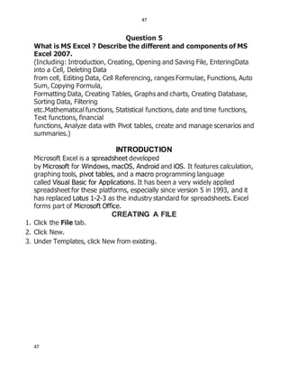 47
47
Question 5
What is MS Excel ? Describe the different and components of MS
Excel 2007.
(Including: Introduction, Creating, Opening and Saving File, EnteringData
into a Cell, Deleting Data
from cell, Editing Data, Cell Referencing, ranges Formulae, Functions, Auto
Sum, Copying Formula,
Formatting Data, Creating Tables, Graphs and charts, Creating Database,
Sorting Data, Filtering
etc.Mathematical functions, Statistical functions, date and time functions,
Text functions, financial
functions, Analyze data with Pivot tables, create and manage scenarios and
summaries.)
INTRODUCTION
Microsoft Excel is a spreadsheet developed
by Microsoft for Windows, macOS, Android and iOS. It features calculation,
graphing tools, pivot tables, and a macro programming language
called Visual Basic for Applications. It has been a very widely applied
spreadsheet for these platforms, especially since version 5 in 1993, and it
has replaced Lotus 1-2-3 as the industry standard for spreadsheets. Excel
forms part of Microsoft Office.
CREATING A FILE
1. Click the File tab.
2. Click New.
3. Under Templates, click New from existing.
 