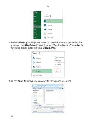 49
49
3. Under Places, pick the place where you want to save the workbook. For
example, pick OneDrive to save it to your Web location or Computer to
save it in a local folder like your Documents.
4. In the Save As dialog box, navigate to the location you want.
 