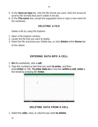 50
50
5. In the Save as type list, click the file format you want. Click the arrows to
scroll to file formats that aren’t visible in the list.
6. In the File name box, accept the suggested name or type a new name for
the workbook.
DELETING A FILE
Delete a file by using File Explorer
1. Open a File Explorer window.
2. Locate the file that you want to delete.
3. Select the file and press your Delete key, or click Delete onthe Home tab
of the ribbon.
ENTERING DATA INTO A CELL
1. On the worksheet, click a cell.
2. Type the numbers or text that you want to enter, and then
press Enter or Tab. To enter data on a new line within a cell, enter a
line break by pressing Alt+Enter.
DELETING DATA FROM A CELL
1. Select the cells, rows, or columns you want to delete.
 