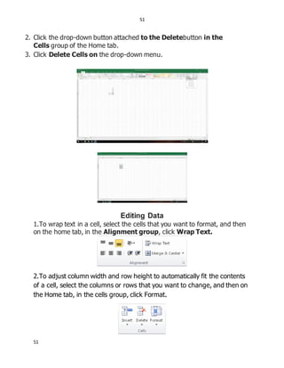 51
51
2. Click the drop-down button attached to the Deletebutton in the
Cells group of the Home tab.
3. Click Delete Cells on the drop-down menu.
Editing Data
1.To wrap text in a cell, select the cells that you want to format, and then
on the home tab, in the Alignment group, click Wrap Text.
2.To adjust column width and row height to automatically fit the contents
of a cell, select the columns or rows that you want to change, and then on
the Home tab, in the cells group, click Format.
 