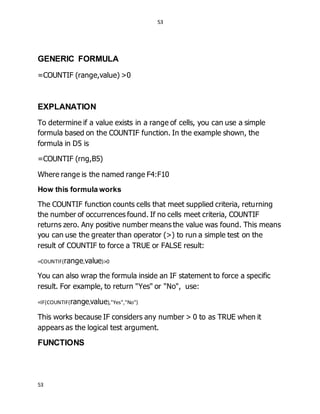 53
53
GENERIC FORMULA
=COUNTIF (range,value) >0
EXPLANATION
To determine if a value exists in a range of cells, you can use a simple
formula based on the COUNTIF function. In the example shown, the
formula in D5 is
=COUNTIF (rng,B5)
Where range is the named range F4:F10
How this formula works
The COUNTIF function counts cells that meet supplied criteria, returning
the number of occurrences found. If no cells meet criteria, COUNTIF
returns zero. Any positive number means the value was found. This means
you can use the greater than operator (>) to run a simple test on the
result of COUNTIF to force a TRUE or FALSE result:
=COUNTIF(range,value)>0
You can also wrap the formula inside an IF statement to force a specific
result. For example, to return "Yes" or "No", use:
=IF(COUNTIF(range,value),"Yes","No")
This works because IF considers any number > 0 to as TRUE when it
appears as the logical test argument.
FUNCTIONS
 