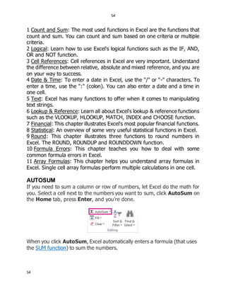 54
54
1 Count and Sum: The most used functions in Excel are the functions that
count and sum. You can count and sum based on one criteria or multiple
criteria.
2 Logical: Learn how to use Excel's logical functions such as the IF, AND,
OR and NOT function.
3 Cell References: Cell references in Excel are very important. Understand
the difference between relative, absolute and mixed reference, and you are
on your way to success.
4 Date & Time: To enter a date in Excel, use the "/" or "-" characters. To
enter a time, use the ":" (colon). You can also enter a date and a time in
one cell.
5 Text: Excel has many functions to offer when it comes to manipulating
text strings.
6 Lookup & Reference: Learn all about Excel's lookup & reference functions
such as the VLOOKUP, HLOOKUP, MATCH, INDEX and CHOOSE function.
7 Financial: This chapter illustrates Excel's most popular financial functions.
8 Statistical: An overview of some very useful statistical functions in Excel.
9 Round: This chapter illustrates three functions to round numbers in
Excel. The ROUND, ROUNDUP and ROUNDDOWN function.
10 Formula Errors: This chapter teaches you how to deal with some
common formula errors in Excel.
11 Array Formulas: This chapter helps you understand array formulas in
Excel. Single cell array formulas perform multiple calculations in one cell.
AUTOSUM
If you need to sum a column or row of numbers, let Excel do the math for
you. Select a cell next to the numbers you want to sum, click AutoSum on
the Home tab, press Enter, and you’re done.
When you click AutoSum, Excel automatically enters a formula (that uses
the SUM function) to sum the numbers.
 