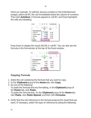 55
55
Here’s an example. To add the January numbers in this Entertainment
budget, select cell B7, the cell immediately below the column of numbers.
Then click AutoSum. A formula appears in cell B7, and Excel highlights
the cells you’retotaling.
Press Enter to display the result (95.94) in cell B7. You can also see the
formula in the formula bar at the top of the Excel window.
Copying Formula
1. Select the cell containing the formula that you want to copy.
2. In the Clipboard group of the Home tab, click Copy.
3. Do one of the following:
o To paste the formula and any formatting, in the Clipboard group of
the Home tab, click Paste.
o To paste the formula only, iIn the Clipboard group of the Home tab,
click Paste, click Paste Special, and then click Formulas.
4. Verify that the cell references in the formula produce the result that you
want. If necessary, switch the type of reference by doing the following:
 